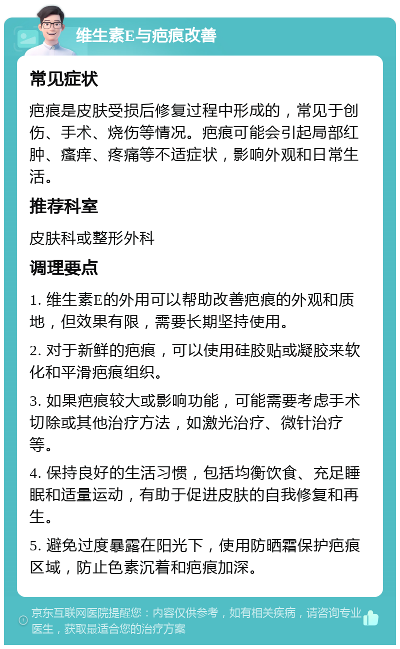 维生素E与疤痕改善 常见症状 疤痕是皮肤受损后修复过程中形成的，常见于创伤、手术、烧伤等情况。疤痕可能会引起局部红肿、瘙痒、疼痛等不适症状，影响外观和日常生活。 推荐科室 皮肤科或整形外科 调理要点 1. 维生素E的外用可以帮助改善疤痕的外观和质地，但效果有限，需要长期坚持使用。 2. 对于新鲜的疤痕，可以使用硅胶贴或凝胶来软化和平滑疤痕组织。 3. 如果疤痕较大或影响功能，可能需要考虑手术切除或其他治疗方法，如激光治疗、微针治疗等。 4. 保持良好的生活习惯，包括均衡饮食、充足睡眠和适量运动，有助于促进皮肤的自我修复和再生。 5. 避免过度暴露在阳光下，使用防晒霜保护疤痕区域，防止色素沉着和疤痕加深。