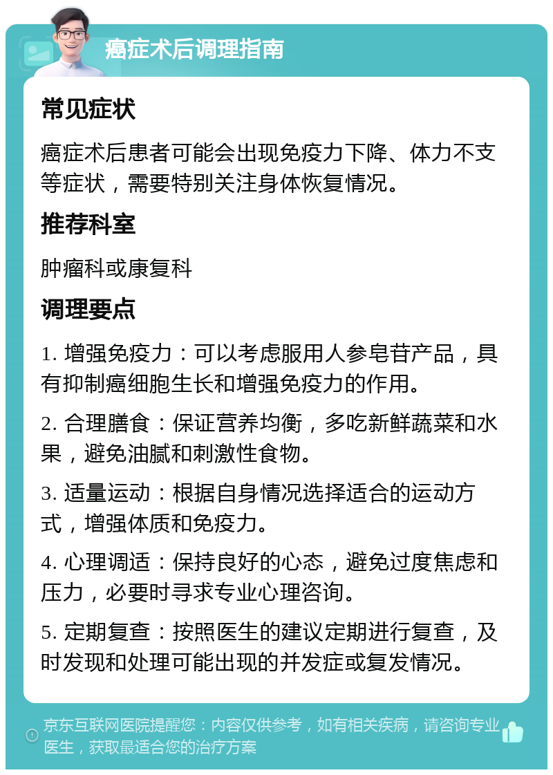 癌症术后调理指南 常见症状 癌症术后患者可能会出现免疫力下降、体力不支等症状，需要特别关注身体恢复情况。 推荐科室 肿瘤科或康复科 调理要点 1. 增强免疫力：可以考虑服用人参皂苷产品，具有抑制癌细胞生长和增强免疫力的作用。 2. 合理膳食：保证营养均衡，多吃新鲜蔬菜和水果，避免油腻和刺激性食物。 3. 适量运动：根据自身情况选择适合的运动方式，增强体质和免疫力。 4. 心理调适：保持良好的心态，避免过度焦虑和压力，必要时寻求专业心理咨询。 5. 定期复查：按照医生的建议定期进行复查，及时发现和处理可能出现的并发症或复发情况。