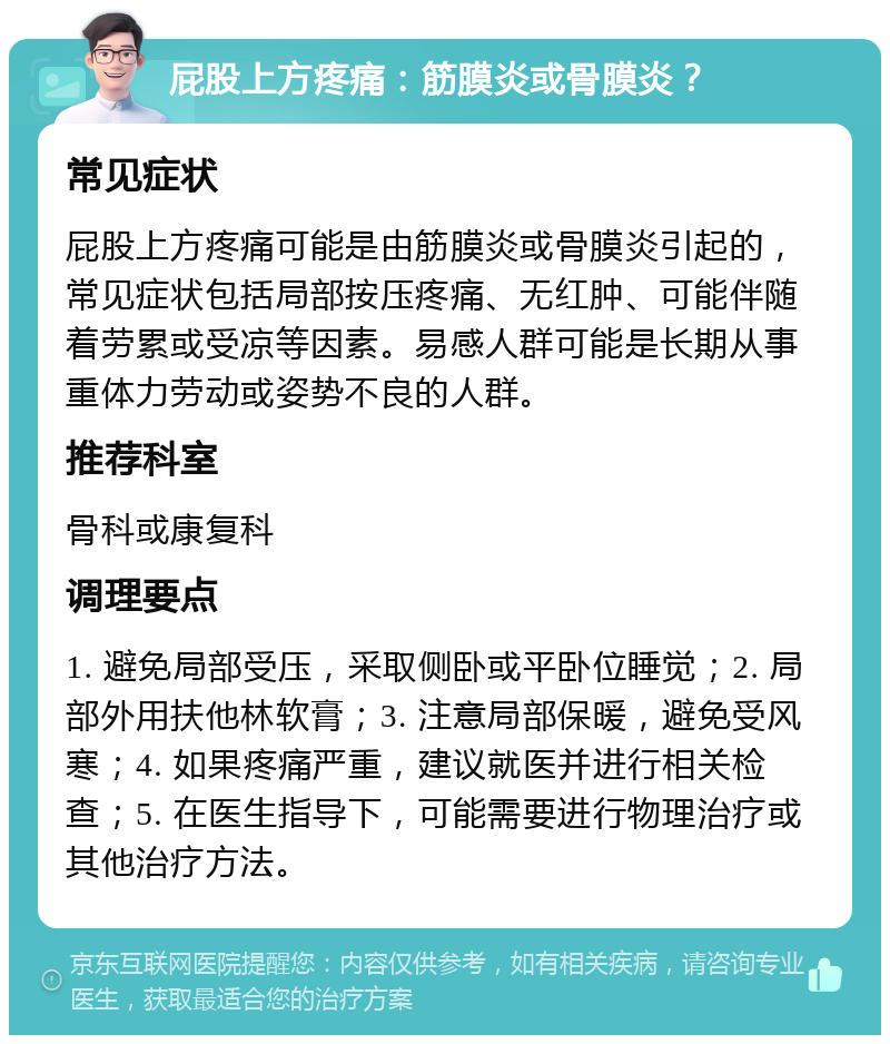 屁股上方疼痛：筋膜炎或骨膜炎？ 常见症状 屁股上方疼痛可能是由筋膜炎或骨膜炎引起的，常见症状包括局部按压疼痛、无红肿、可能伴随着劳累或受凉等因素。易感人群可能是长期从事重体力劳动或姿势不良的人群。 推荐科室 骨科或康复科 调理要点 1. 避免局部受压，采取侧卧或平卧位睡觉；2. 局部外用扶他林软膏；3. 注意局部保暖，避免受风寒；4. 如果疼痛严重，建议就医并进行相关检查；5. 在医生指导下，可能需要进行物理治疗或其他治疗方法。