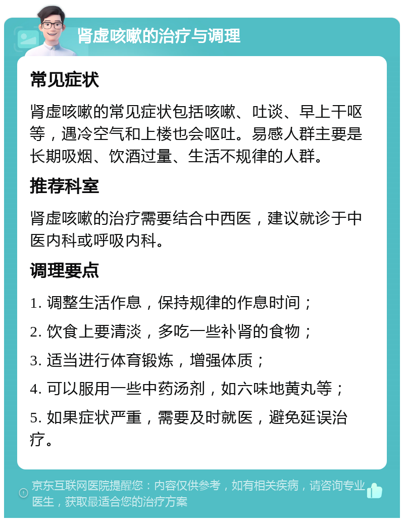 肾虚咳嗽的治疗与调理 常见症状 肾虚咳嗽的常见症状包括咳嗽、吐谈、早上干呕等，遇冷空气和上楼也会呕吐。易感人群主要是长期吸烟、饮酒过量、生活不规律的人群。 推荐科室 肾虚咳嗽的治疗需要结合中西医，建议就诊于中医内科或呼吸内科。 调理要点 1. 调整生活作息，保持规律的作息时间； 2. 饮食上要清淡，多吃一些补肾的食物； 3. 适当进行体育锻炼，增强体质； 4. 可以服用一些中药汤剂，如六味地黄丸等； 5. 如果症状严重，需要及时就医，避免延误治疗。