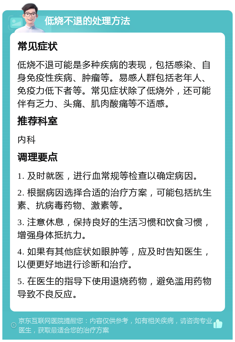 低烧不退的处理方法 常见症状 低烧不退可能是多种疾病的表现，包括感染、自身免疫性疾病、肿瘤等。易感人群包括老年人、免疫力低下者等。常见症状除了低烧外，还可能伴有乏力、头痛、肌肉酸痛等不适感。 推荐科室 内科 调理要点 1. 及时就医，进行血常规等检查以确定病因。 2. 根据病因选择合适的治疗方案，可能包括抗生素、抗病毒药物、激素等。 3. 注意休息，保持良好的生活习惯和饮食习惯，增强身体抵抗力。 4. 如果有其他症状如眼肿等，应及时告知医生，以便更好地进行诊断和治疗。 5. 在医生的指导下使用退烧药物，避免滥用药物导致不良反应。