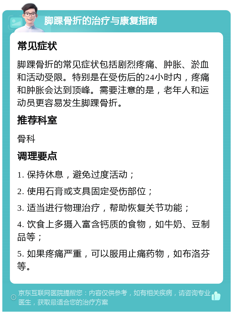 脚踝骨折的治疗与康复指南 常见症状 脚踝骨折的常见症状包括剧烈疼痛、肿胀、淤血和活动受限。特别是在受伤后的24小时内，疼痛和肿胀会达到顶峰。需要注意的是，老年人和运动员更容易发生脚踝骨折。 推荐科室 骨科 调理要点 1. 保持休息，避免过度活动； 2. 使用石膏或支具固定受伤部位； 3. 适当进行物理治疗，帮助恢复关节功能； 4. 饮食上多摄入富含钙质的食物，如牛奶、豆制品等； 5. 如果疼痛严重，可以服用止痛药物，如布洛芬等。