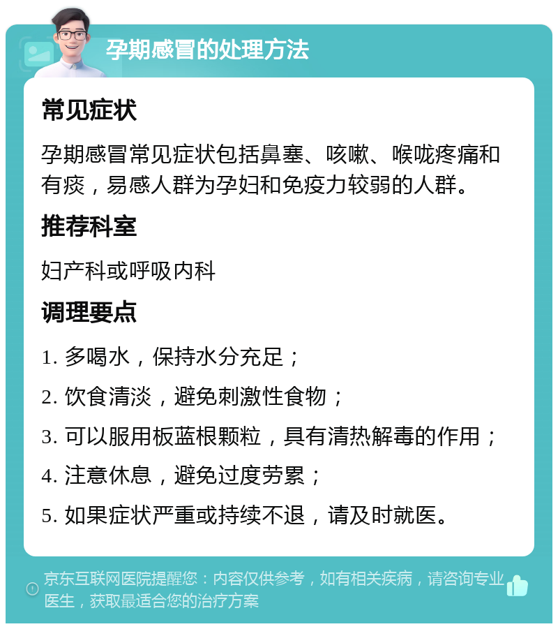 孕期感冒的处理方法 常见症状 孕期感冒常见症状包括鼻塞、咳嗽、喉咙疼痛和有痰，易感人群为孕妇和免疫力较弱的人群。 推荐科室 妇产科或呼吸内科 调理要点 1. 多喝水，保持水分充足； 2. 饮食清淡，避免刺激性食物； 3. 可以服用板蓝根颗粒，具有清热解毒的作用； 4. 注意休息，避免过度劳累； 5. 如果症状严重或持续不退，请及时就医。