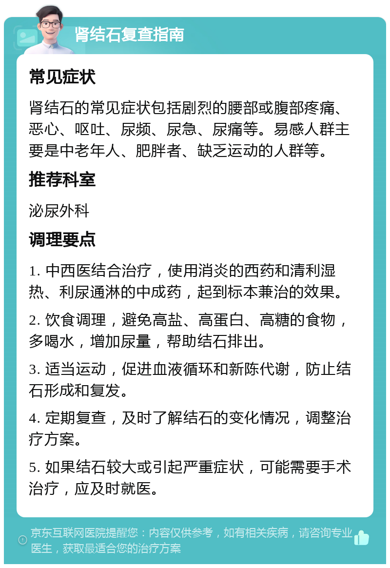 肾结石复查指南 常见症状 肾结石的常见症状包括剧烈的腰部或腹部疼痛、恶心、呕吐、尿频、尿急、尿痛等。易感人群主要是中老年人、肥胖者、缺乏运动的人群等。 推荐科室 泌尿外科 调理要点 1. 中西医结合治疗，使用消炎的西药和清利湿热、利尿通淋的中成药，起到标本兼治的效果。 2. 饮食调理，避免高盐、高蛋白、高糖的食物，多喝水，增加尿量，帮助结石排出。 3. 适当运动，促进血液循环和新陈代谢，防止结石形成和复发。 4. 定期复查，及时了解结石的变化情况，调整治疗方案。 5. 如果结石较大或引起严重症状，可能需要手术治疗，应及时就医。