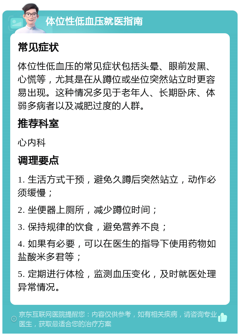 体位性低血压就医指南 常见症状 体位性低血压的常见症状包括头晕、眼前发黑、心慌等，尤其是在从蹲位或坐位突然站立时更容易出现。这种情况多见于老年人、长期卧床、体弱多病者以及减肥过度的人群。 推荐科室 心内科 调理要点 1. 生活方式干预，避免久蹲后突然站立，动作必须缓慢； 2. 坐便器上厕所，减少蹲位时间； 3. 保持规律的饮食，避免营养不良； 4. 如果有必要，可以在医生的指导下使用药物如盐酸米多君等； 5. 定期进行体检，监测血压变化，及时就医处理异常情况。