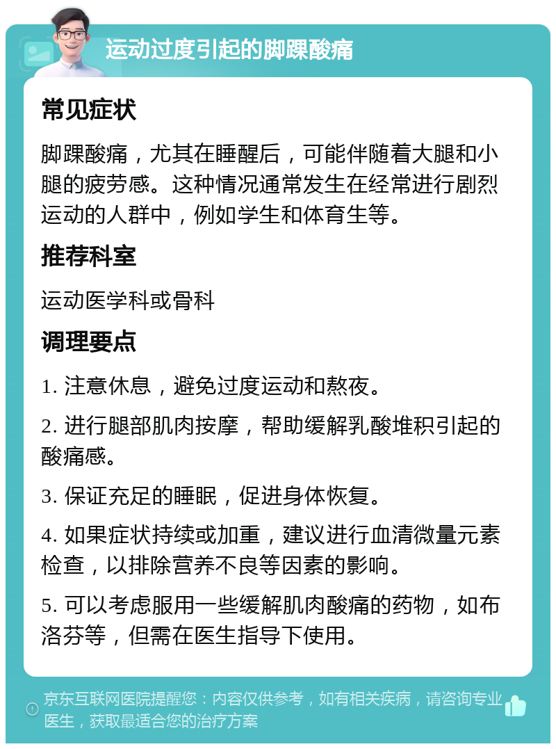 运动过度引起的脚踝酸痛 常见症状 脚踝酸痛，尤其在睡醒后，可能伴随着大腿和小腿的疲劳感。这种情况通常发生在经常进行剧烈运动的人群中，例如学生和体育生等。 推荐科室 运动医学科或骨科 调理要点 1. 注意休息，避免过度运动和熬夜。 2. 进行腿部肌肉按摩，帮助缓解乳酸堆积引起的酸痛感。 3. 保证充足的睡眠，促进身体恢复。 4. 如果症状持续或加重，建议进行血清微量元素检查，以排除营养不良等因素的影响。 5. 可以考虑服用一些缓解肌肉酸痛的药物，如布洛芬等，但需在医生指导下使用。