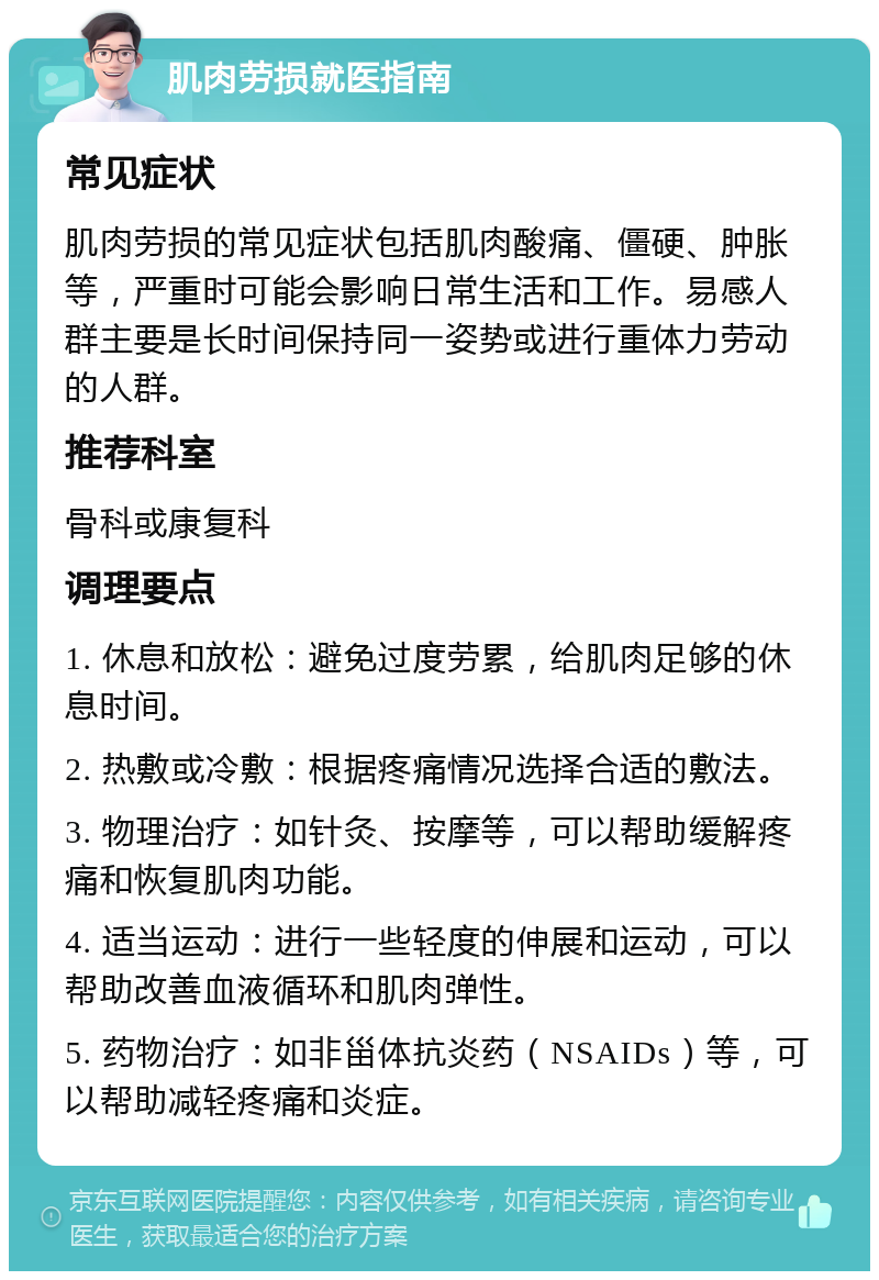 肌肉劳损就医指南 常见症状 肌肉劳损的常见症状包括肌肉酸痛、僵硬、肿胀等，严重时可能会影响日常生活和工作。易感人群主要是长时间保持同一姿势或进行重体力劳动的人群。 推荐科室 骨科或康复科 调理要点 1. 休息和放松：避免过度劳累，给肌肉足够的休息时间。 2. 热敷或冷敷：根据疼痛情况选择合适的敷法。 3. 物理治疗：如针灸、按摩等，可以帮助缓解疼痛和恢复肌肉功能。 4. 适当运动：进行一些轻度的伸展和运动，可以帮助改善血液循环和肌肉弹性。 5. 药物治疗：如非甾体抗炎药（NSAIDs）等，可以帮助减轻疼痛和炎症。