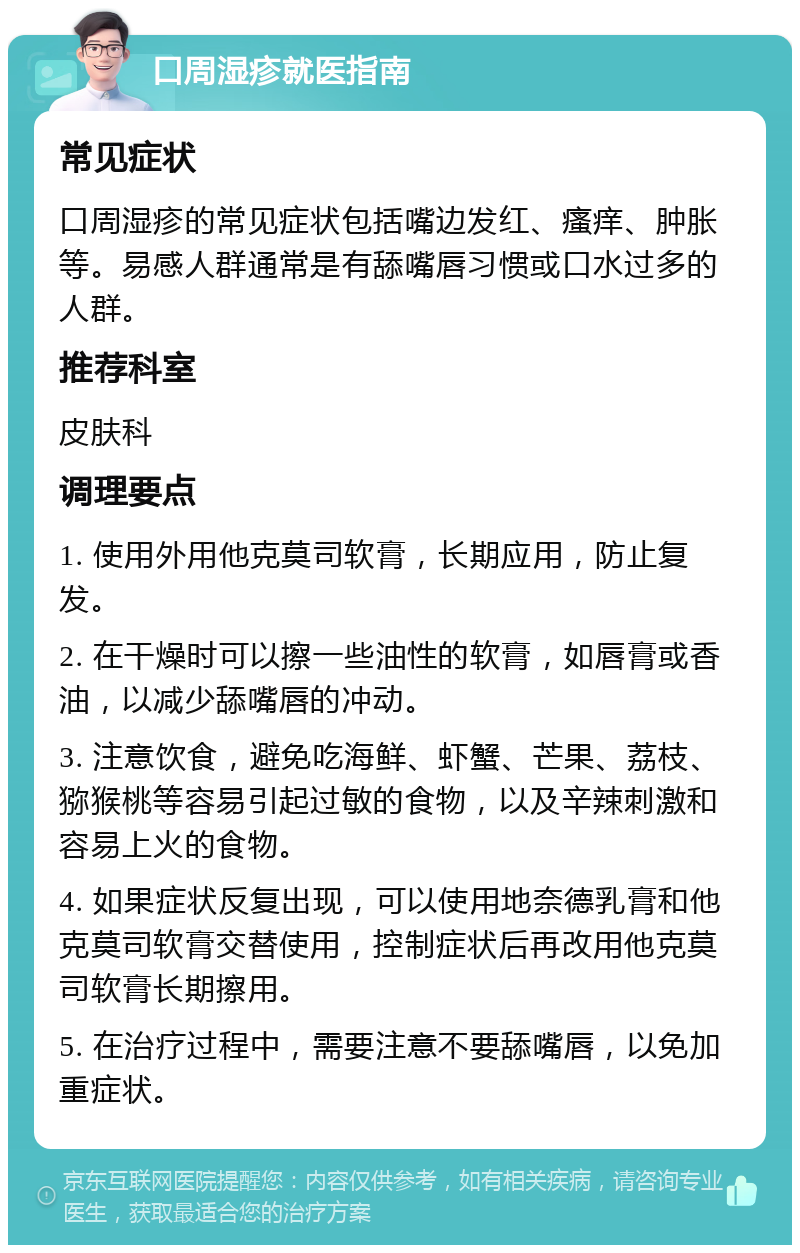 口周湿疹就医指南 常见症状 口周湿疹的常见症状包括嘴边发红、瘙痒、肿胀等。易感人群通常是有舔嘴唇习惯或口水过多的人群。 推荐科室 皮肤科 调理要点 1. 使用外用他克莫司软膏，长期应用，防止复发。 2. 在干燥时可以擦一些油性的软膏，如唇膏或香油，以减少舔嘴唇的冲动。 3. 注意饮食，避免吃海鲜、虾蟹、芒果、荔枝、猕猴桃等容易引起过敏的食物，以及辛辣刺激和容易上火的食物。 4. 如果症状反复出现，可以使用地奈德乳膏和他克莫司软膏交替使用，控制症状后再改用他克莫司软膏长期擦用。 5. 在治疗过程中，需要注意不要舔嘴唇，以免加重症状。