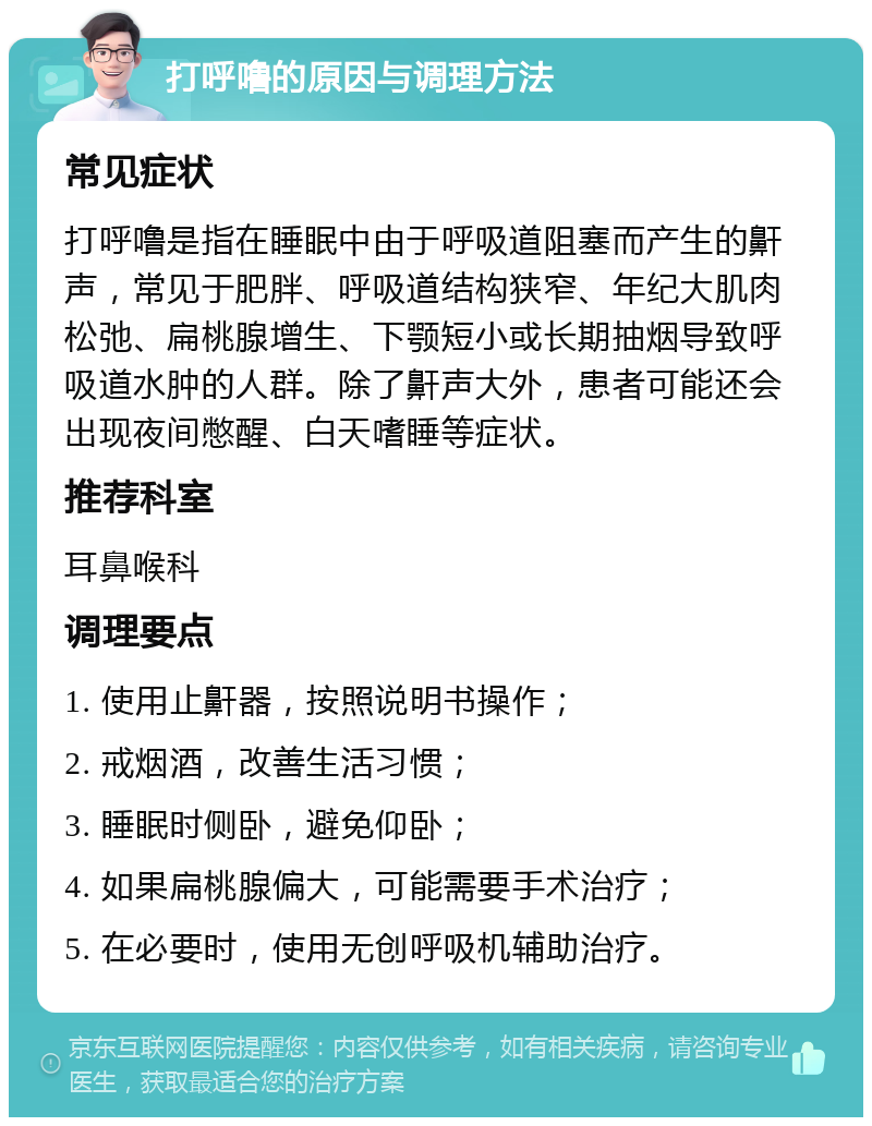 打呼噜的原因与调理方法 常见症状 打呼噜是指在睡眠中由于呼吸道阻塞而产生的鼾声，常见于肥胖、呼吸道结构狭窄、年纪大肌肉松弛、扁桃腺增生、下颚短小或长期抽烟导致呼吸道水肿的人群。除了鼾声大外，患者可能还会出现夜间憋醒、白天嗜睡等症状。 推荐科室 耳鼻喉科 调理要点 1. 使用止鼾器，按照说明书操作； 2. 戒烟酒，改善生活习惯； 3. 睡眠时侧卧，避免仰卧； 4. 如果扁桃腺偏大，可能需要手术治疗； 5. 在必要时，使用无创呼吸机辅助治疗。