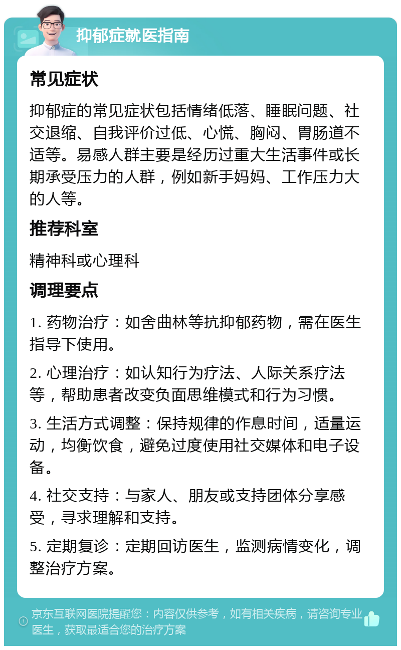 抑郁症就医指南 常见症状 抑郁症的常见症状包括情绪低落、睡眠问题、社交退缩、自我评价过低、心慌、胸闷、胃肠道不适等。易感人群主要是经历过重大生活事件或长期承受压力的人群，例如新手妈妈、工作压力大的人等。 推荐科室 精神科或心理科 调理要点 1. 药物治疗：如舍曲林等抗抑郁药物，需在医生指导下使用。 2. 心理治疗：如认知行为疗法、人际关系疗法等，帮助患者改变负面思维模式和行为习惯。 3. 生活方式调整：保持规律的作息时间，适量运动，均衡饮食，避免过度使用社交媒体和电子设备。 4. 社交支持：与家人、朋友或支持团体分享感受，寻求理解和支持。 5. 定期复诊：定期回访医生，监测病情变化，调整治疗方案。