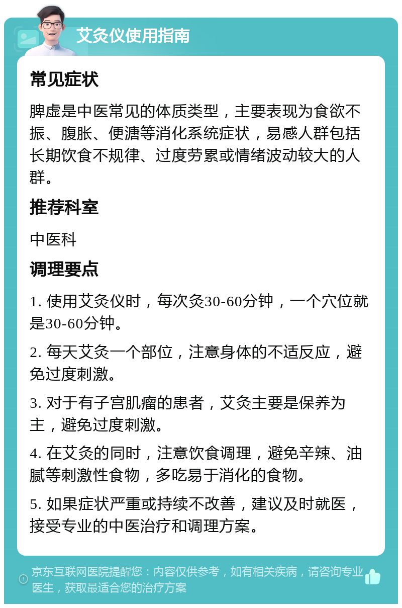 艾灸仪使用指南 常见症状 脾虚是中医常见的体质类型，主要表现为食欲不振、腹胀、便溏等消化系统症状，易感人群包括长期饮食不规律、过度劳累或情绪波动较大的人群。 推荐科室 中医科 调理要点 1. 使用艾灸仪时，每次灸30-60分钟，一个穴位就是30-60分钟。 2. 每天艾灸一个部位，注意身体的不适反应，避免过度刺激。 3. 对于有子宫肌瘤的患者，艾灸主要是保养为主，避免过度刺激。 4. 在艾灸的同时，注意饮食调理，避免辛辣、油腻等刺激性食物，多吃易于消化的食物。 5. 如果症状严重或持续不改善，建议及时就医，接受专业的中医治疗和调理方案。