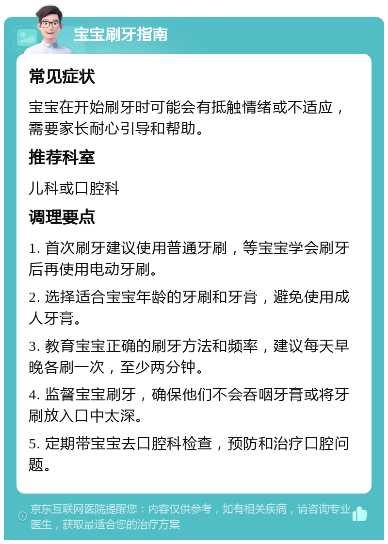 宝宝刷牙指南 常见症状 宝宝在开始刷牙时可能会有抵触情绪或不适应，需要家长耐心引导和帮助。 推荐科室 儿科或口腔科 调理要点 1. 首次刷牙建议使用普通牙刷，等宝宝学会刷牙后再使用电动牙刷。 2. 选择适合宝宝年龄的牙刷和牙膏，避免使用成人牙膏。 3. 教育宝宝正确的刷牙方法和频率，建议每天早晚各刷一次，至少两分钟。 4. 监督宝宝刷牙，确保他们不会吞咽牙膏或将牙刷放入口中太深。 5. 定期带宝宝去口腔科检查，预防和治疗口腔问题。