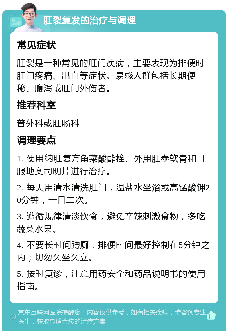 肛裂复发的治疗与调理 常见症状 肛裂是一种常见的肛门疾病，主要表现为排便时肛门疼痛、出血等症状。易感人群包括长期便秘、腹泻或肛门外伤者。 推荐科室 普外科或肛肠科 调理要点 1. 使用纳肛复方角菜酸酯栓、外用肛泰软膏和口服地奥司明片进行治疗。 2. 每天用清水清洗肛门，温盐水坐浴或高锰酸钾20分钟，一日二次。 3. 遵循规律清淡饮食，避免辛辣刺激食物，多吃蔬菜水果。 4. 不要长时间蹲厕，排便时间最好控制在5分钟之内；切勿久坐久立。 5. 按时复诊，注意用药安全和药品说明书的使用指南。