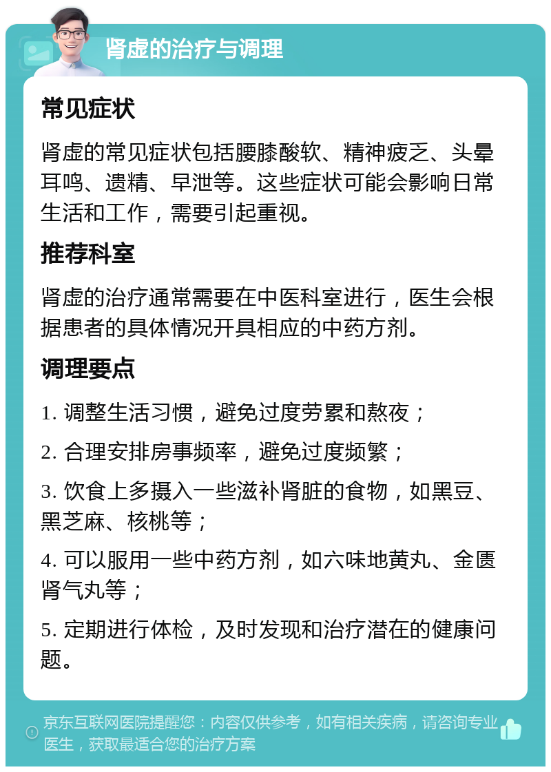 肾虚的治疗与调理 常见症状 肾虚的常见症状包括腰膝酸软、精神疲乏、头晕耳鸣、遗精、早泄等。这些症状可能会影响日常生活和工作，需要引起重视。 推荐科室 肾虚的治疗通常需要在中医科室进行，医生会根据患者的具体情况开具相应的中药方剂。 调理要点 1. 调整生活习惯，避免过度劳累和熬夜； 2. 合理安排房事频率，避免过度频繁； 3. 饮食上多摄入一些滋补肾脏的食物，如黑豆、黑芝麻、核桃等； 4. 可以服用一些中药方剂，如六味地黄丸、金匮肾气丸等； 5. 定期进行体检，及时发现和治疗潜在的健康问题。