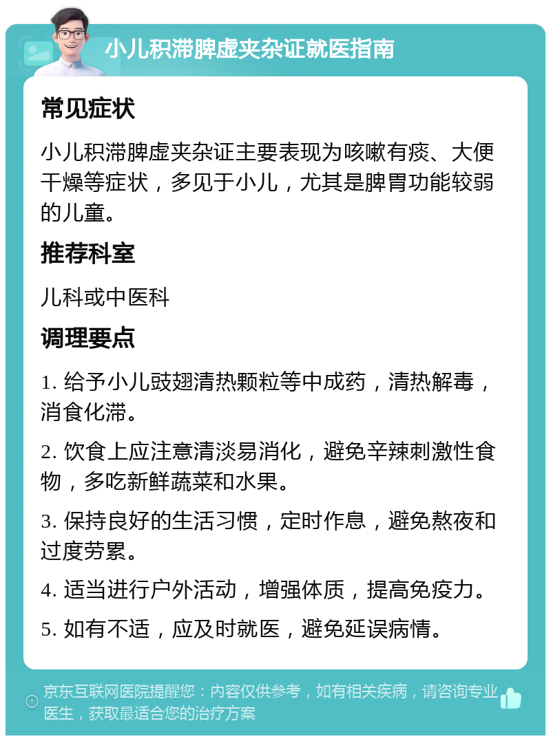 小儿积滞脾虚夹杂证就医指南 常见症状 小儿积滞脾虚夹杂证主要表现为咳嗽有痰、大便干燥等症状，多见于小儿，尤其是脾胃功能较弱的儿童。 推荐科室 儿科或中医科 调理要点 1. 给予小儿豉翅清热颗粒等中成药，清热解毒，消食化滞。 2. 饮食上应注意清淡易消化，避免辛辣刺激性食物，多吃新鲜蔬菜和水果。 3. 保持良好的生活习惯，定时作息，避免熬夜和过度劳累。 4. 适当进行户外活动，增强体质，提高免疫力。 5. 如有不适，应及时就医，避免延误病情。