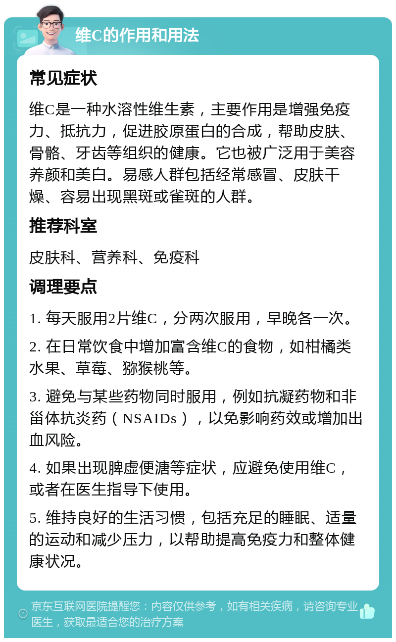 维C的作用和用法 常见症状 维C是一种水溶性维生素，主要作用是增强免疫力、抵抗力，促进胶原蛋白的合成，帮助皮肤、骨骼、牙齿等组织的健康。它也被广泛用于美容养颜和美白。易感人群包括经常感冒、皮肤干燥、容易出现黑斑或雀斑的人群。 推荐科室 皮肤科、营养科、免疫科 调理要点 1. 每天服用2片维C，分两次服用，早晚各一次。 2. 在日常饮食中增加富含维C的食物，如柑橘类水果、草莓、猕猴桃等。 3. 避免与某些药物同时服用，例如抗凝药物和非甾体抗炎药（NSAIDs），以免影响药效或增加出血风险。 4. 如果出现脾虚便溏等症状，应避免使用维C，或者在医生指导下使用。 5. 维持良好的生活习惯，包括充足的睡眠、适量的运动和减少压力，以帮助提高免疫力和整体健康状况。