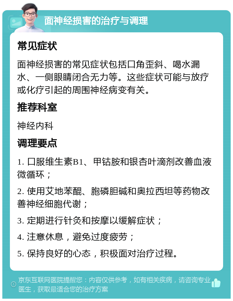 面神经损害的治疗与调理 常见症状 面神经损害的常见症状包括口角歪斜、喝水漏水、一侧眼睛闭合无力等。这些症状可能与放疗或化疗引起的周围神经病变有关。 推荐科室 神经内科 调理要点 1. 口服维生素B1、甲钴胺和银杏叶滴剂改善血液微循环； 2. 使用艾地苯醌、胞磷胆碱和奥拉西坦等药物改善神经细胞代谢； 3. 定期进行针灸和按摩以缓解症状； 4. 注意休息，避免过度疲劳； 5. 保持良好的心态，积极面对治疗过程。