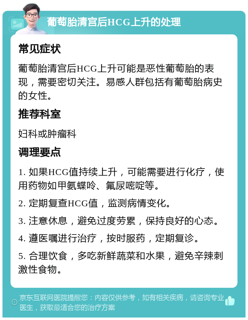 葡萄胎清宫后HCG上升的处理 常见症状 葡萄胎清宫后HCG上升可能是恶性葡萄胎的表现，需要密切关注。易感人群包括有葡萄胎病史的女性。 推荐科室 妇科或肿瘤科 调理要点 1. 如果HCG值持续上升，可能需要进行化疗，使用药物如甲氨蝶呤、氟尿嘧啶等。 2. 定期复查HCG值，监测病情变化。 3. 注意休息，避免过度劳累，保持良好的心态。 4. 遵医嘱进行治疗，按时服药，定期复诊。 5. 合理饮食，多吃新鲜蔬菜和水果，避免辛辣刺激性食物。