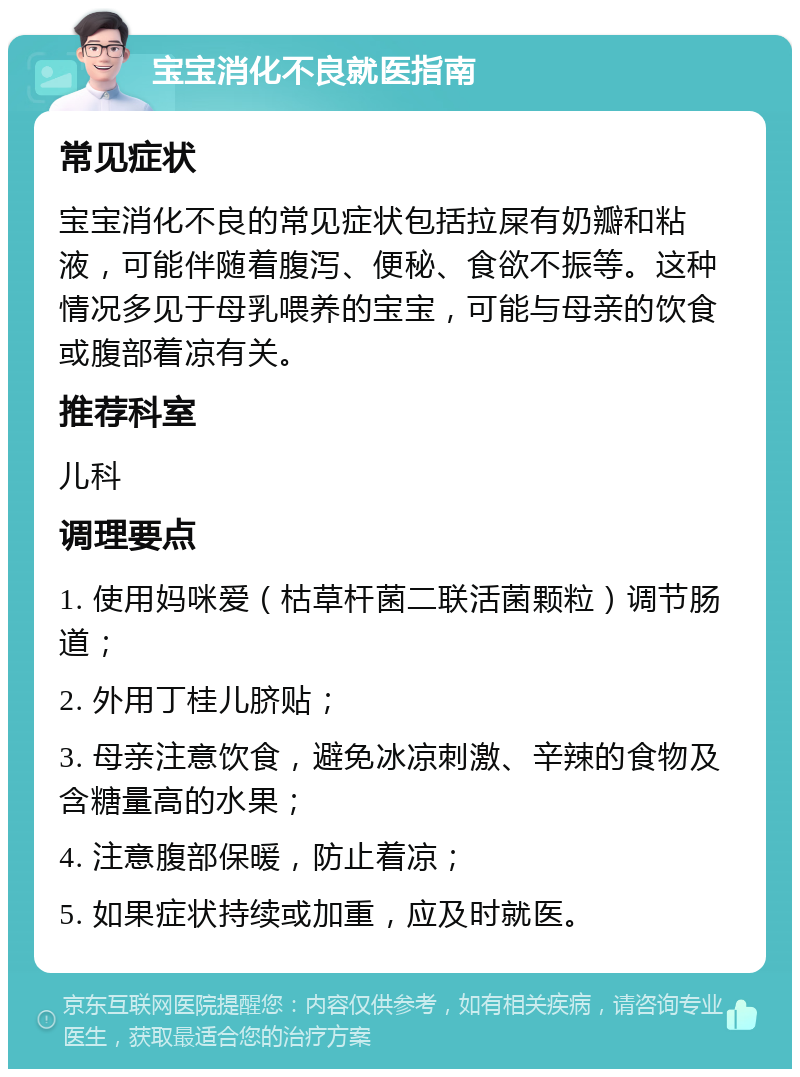 宝宝消化不良就医指南 常见症状 宝宝消化不良的常见症状包括拉屎有奶瓣和粘液，可能伴随着腹泻、便秘、食欲不振等。这种情况多见于母乳喂养的宝宝，可能与母亲的饮食或腹部着凉有关。 推荐科室 儿科 调理要点 1. 使用妈咪爱（枯草杆菌二联活菌颗粒）调节肠道； 2. 外用丁桂儿脐贴； 3. 母亲注意饮食，避免冰凉刺激、辛辣的食物及含糖量高的水果； 4. 注意腹部保暖，防止着凉； 5. 如果症状持续或加重，应及时就医。