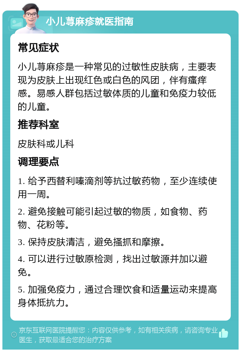 小儿荨麻疹就医指南 常见症状 小儿荨麻疹是一种常见的过敏性皮肤病，主要表现为皮肤上出现红色或白色的风团，伴有瘙痒感。易感人群包括过敏体质的儿童和免疫力较低的儿童。 推荐科室 皮肤科或儿科 调理要点 1. 给予西替利嗪滴剂等抗过敏药物，至少连续使用一周。 2. 避免接触可能引起过敏的物质，如食物、药物、花粉等。 3. 保持皮肤清洁，避免搔抓和摩擦。 4. 可以进行过敏原检测，找出过敏源并加以避免。 5. 加强免疫力，通过合理饮食和适量运动来提高身体抵抗力。