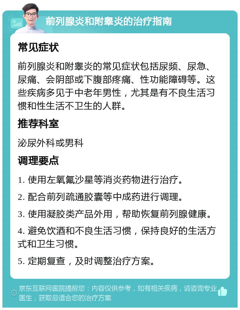 前列腺炎和附睾炎的治疗指南 常见症状 前列腺炎和附睾炎的常见症状包括尿频、尿急、尿痛、会阴部或下腹部疼痛、性功能障碍等。这些疾病多见于中老年男性，尤其是有不良生活习惯和性生活不卫生的人群。 推荐科室 泌尿外科或男科 调理要点 1. 使用左氧氟沙星等消炎药物进行治疗。 2. 配合前列疏通胶囊等中成药进行调理。 3. 使用凝胶类产品外用，帮助恢复前列腺健康。 4. 避免饮酒和不良生活习惯，保持良好的生活方式和卫生习惯。 5. 定期复查，及时调整治疗方案。