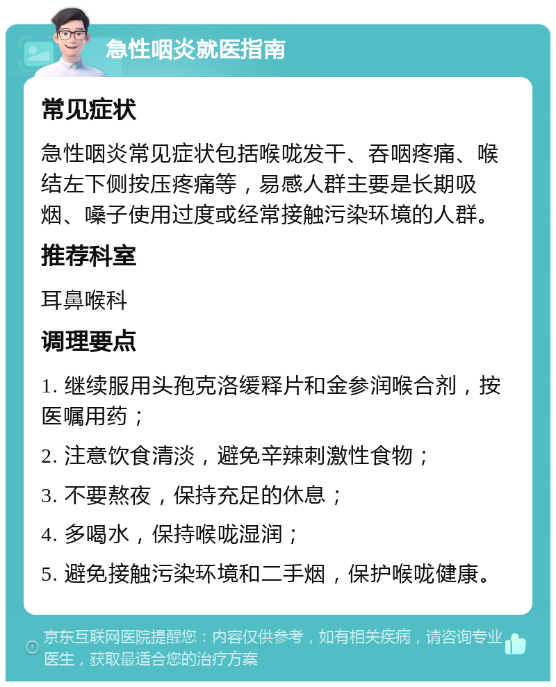 急性咽炎就医指南 常见症状 急性咽炎常见症状包括喉咙发干、吞咽疼痛、喉结左下侧按压疼痛等，易感人群主要是长期吸烟、嗓子使用过度或经常接触污染环境的人群。 推荐科室 耳鼻喉科 调理要点 1. 继续服用头孢克洛缓释片和金参润喉合剂，按医嘱用药； 2. 注意饮食清淡，避免辛辣刺激性食物； 3. 不要熬夜，保持充足的休息； 4. 多喝水，保持喉咙湿润； 5. 避免接触污染环境和二手烟，保护喉咙健康。