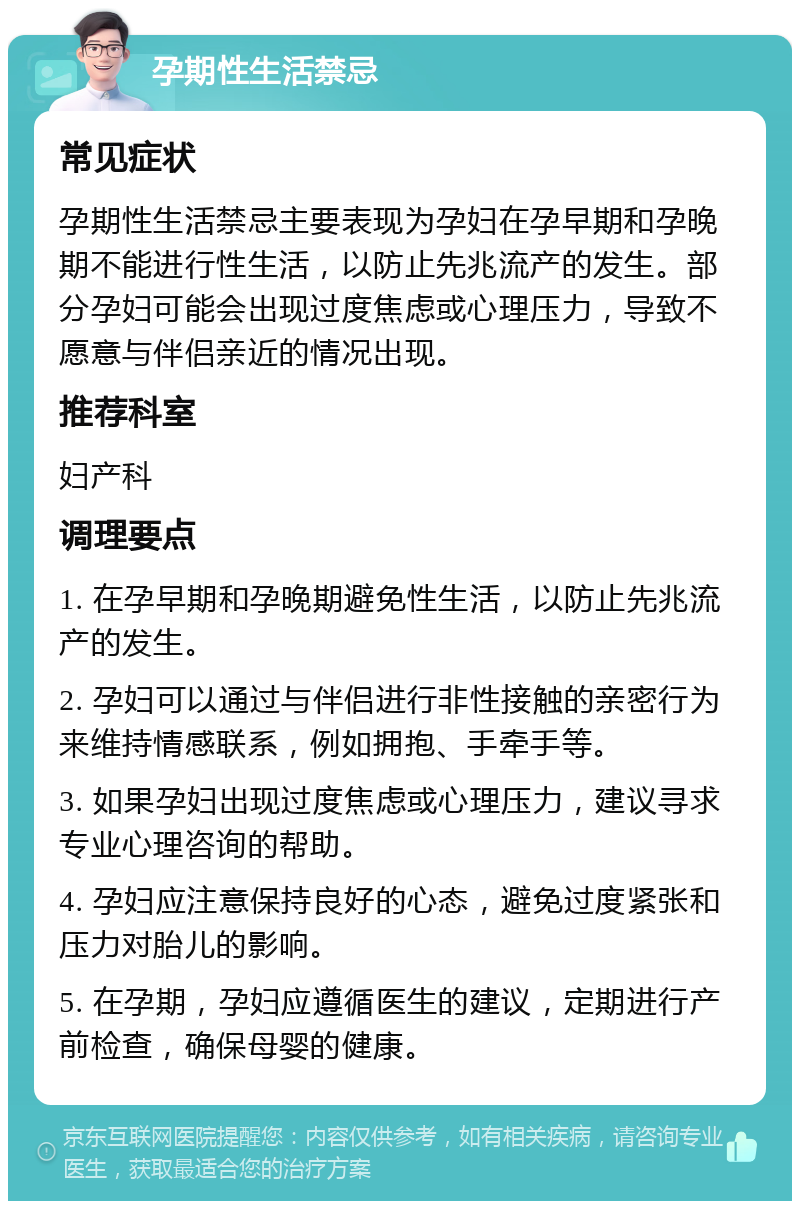 孕期性生活禁忌 常见症状 孕期性生活禁忌主要表现为孕妇在孕早期和孕晚期不能进行性生活，以防止先兆流产的发生。部分孕妇可能会出现过度焦虑或心理压力，导致不愿意与伴侣亲近的情况出现。 推荐科室 妇产科 调理要点 1. 在孕早期和孕晚期避免性生活，以防止先兆流产的发生。 2. 孕妇可以通过与伴侣进行非性接触的亲密行为来维持情感联系，例如拥抱、手牵手等。 3. 如果孕妇出现过度焦虑或心理压力，建议寻求专业心理咨询的帮助。 4. 孕妇应注意保持良好的心态，避免过度紧张和压力对胎儿的影响。 5. 在孕期，孕妇应遵循医生的建议，定期进行产前检查，确保母婴的健康。