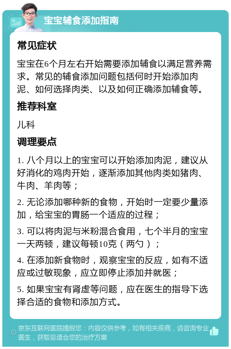 宝宝辅食添加指南 常见症状 宝宝在6个月左右开始需要添加辅食以满足营养需求。常见的辅食添加问题包括何时开始添加肉泥、如何选择肉类、以及如何正确添加辅食等。 推荐科室 儿科 调理要点 1. 八个月以上的宝宝可以开始添加肉泥，建议从好消化的鸡肉开始，逐渐添加其他肉类如猪肉、牛肉、羊肉等； 2. 无论添加哪种新的食物，开始时一定要少量添加，给宝宝的胃肠一个适应的过程； 3. 可以将肉泥与米粉混合食用，七个半月的宝宝一天两顿，建议每顿10克（两勺）； 4. 在添加新食物时，观察宝宝的反应，如有不适应或过敏现象，应立即停止添加并就医； 5. 如果宝宝有肾虚等问题，应在医生的指导下选择合适的食物和添加方式。