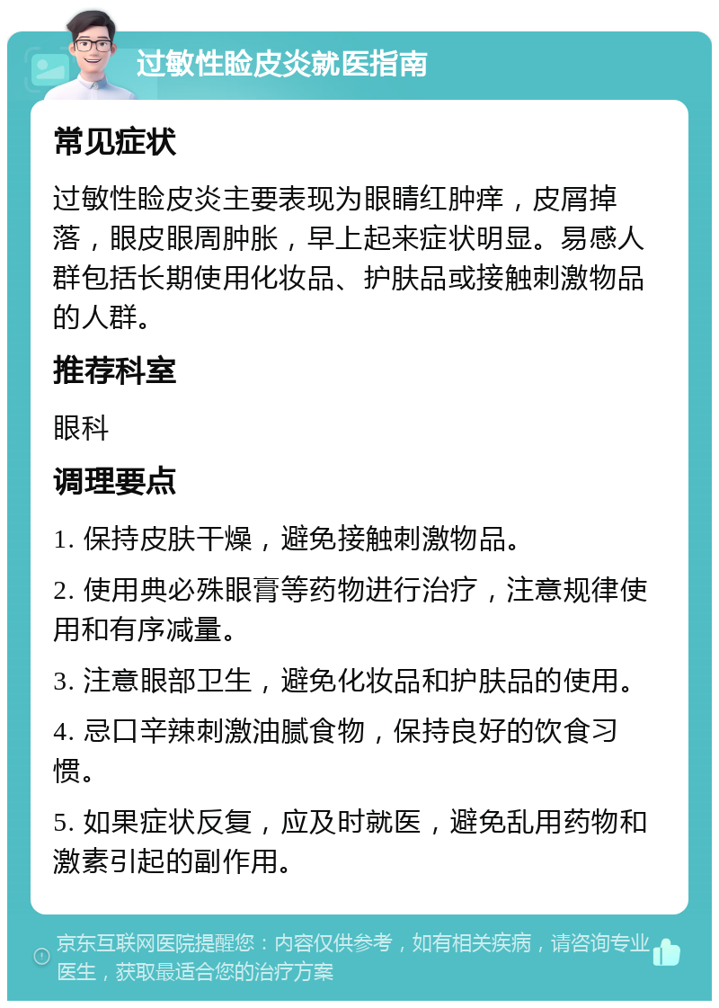 过敏性睑皮炎就医指南 常见症状 过敏性睑皮炎主要表现为眼睛红肿痒，皮屑掉落，眼皮眼周肿胀，早上起来症状明显。易感人群包括长期使用化妆品、护肤品或接触刺激物品的人群。 推荐科室 眼科 调理要点 1. 保持皮肤干燥，避免接触刺激物品。 2. 使用典必殊眼膏等药物进行治疗，注意规律使用和有序减量。 3. 注意眼部卫生，避免化妆品和护肤品的使用。 4. 忌口辛辣刺激油腻食物，保持良好的饮食习惯。 5. 如果症状反复，应及时就医，避免乱用药物和激素引起的副作用。