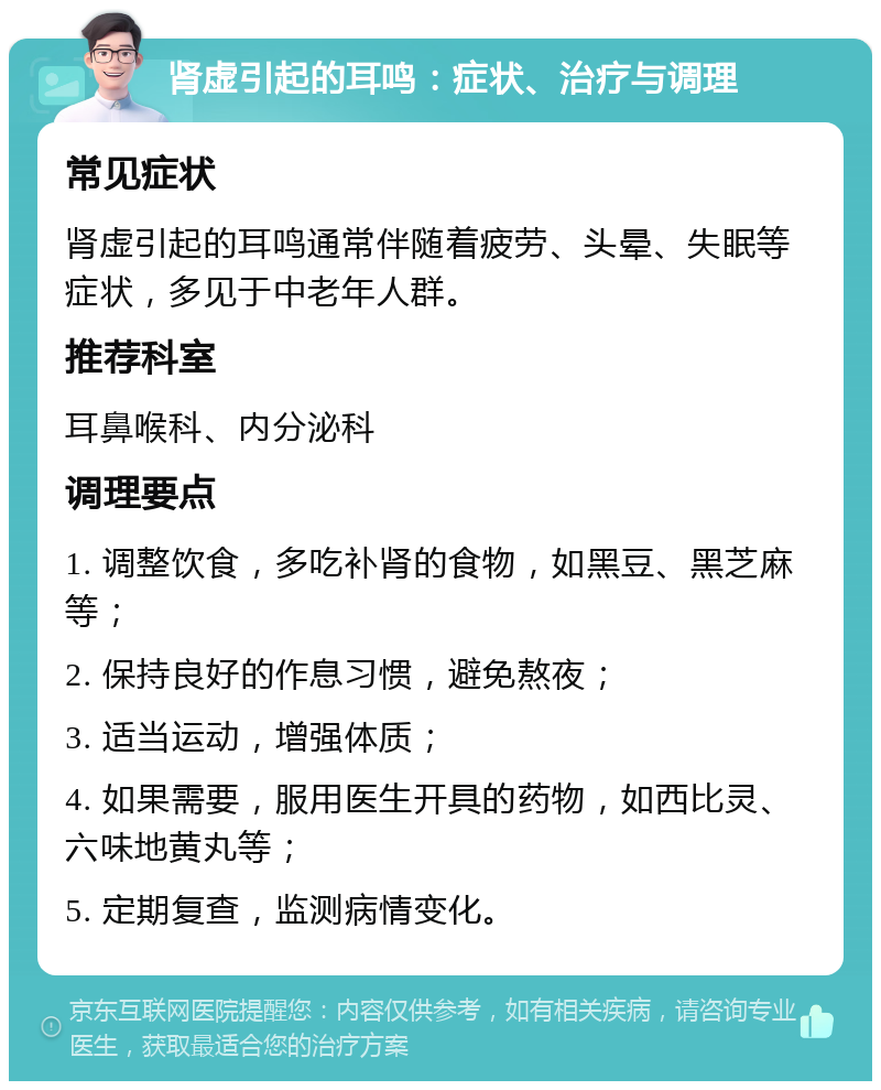 肾虚引起的耳鸣：症状、治疗与调理 常见症状 肾虚引起的耳鸣通常伴随着疲劳、头晕、失眠等症状，多见于中老年人群。 推荐科室 耳鼻喉科、内分泌科 调理要点 1. 调整饮食，多吃补肾的食物，如黑豆、黑芝麻等； 2. 保持良好的作息习惯，避免熬夜； 3. 适当运动，增强体质； 4. 如果需要，服用医生开具的药物，如西比灵、六味地黄丸等； 5. 定期复查，监测病情变化。