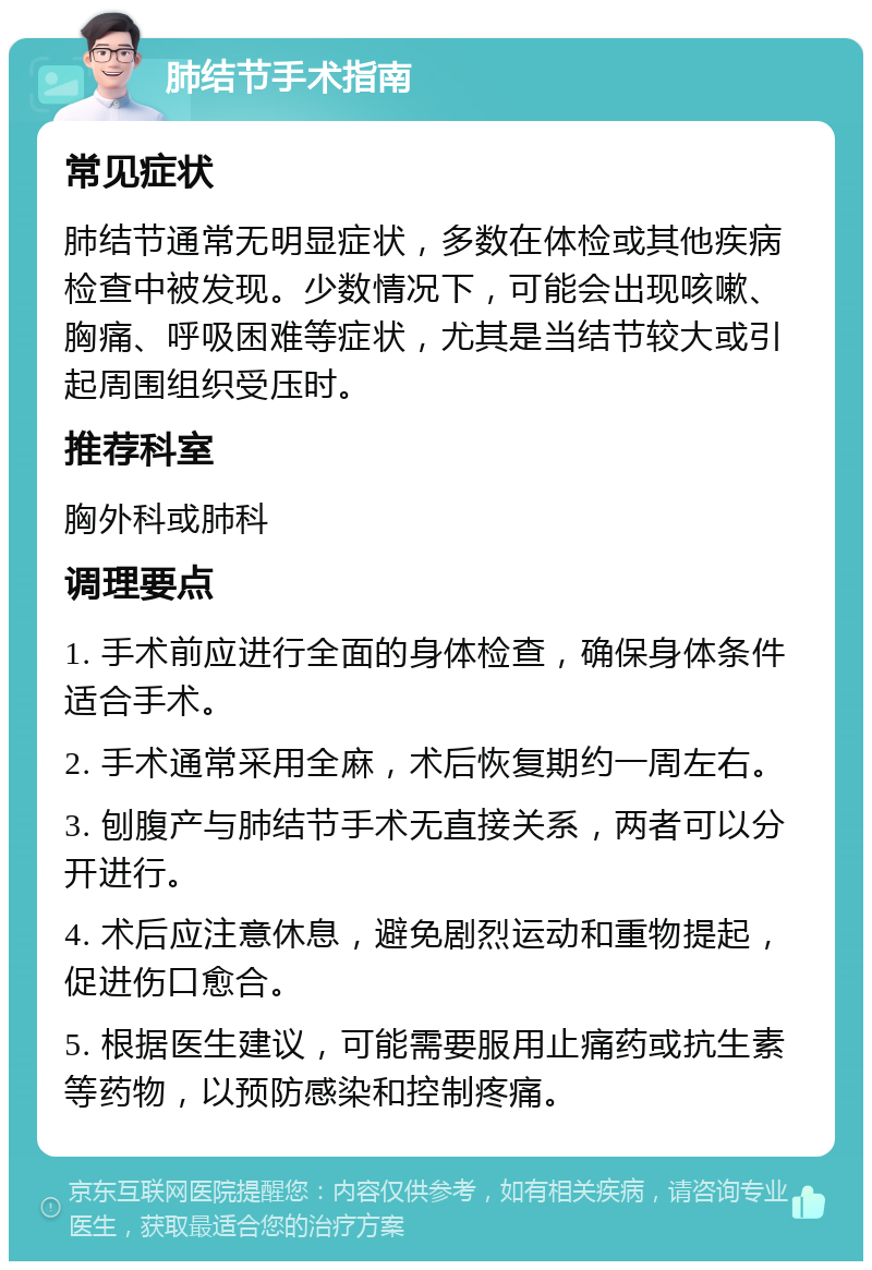 肺结节手术指南 常见症状 肺结节通常无明显症状，多数在体检或其他疾病检查中被发现。少数情况下，可能会出现咳嗽、胸痛、呼吸困难等症状，尤其是当结节较大或引起周围组织受压时。 推荐科室 胸外科或肺科 调理要点 1. 手术前应进行全面的身体检查，确保身体条件适合手术。 2. 手术通常采用全麻，术后恢复期约一周左右。 3. 刨腹产与肺结节手术无直接关系，两者可以分开进行。 4. 术后应注意休息，避免剧烈运动和重物提起，促进伤口愈合。 5. 根据医生建议，可能需要服用止痛药或抗生素等药物，以预防感染和控制疼痛。