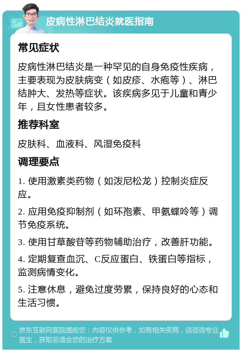 皮病性淋巴结炎就医指南 常见症状 皮病性淋巴结炎是一种罕见的自身免疫性疾病，主要表现为皮肤病变（如皮疹、水疱等）、淋巴结肿大、发热等症状。该疾病多见于儿童和青少年，且女性患者较多。 推荐科室 皮肤科、血液科、风湿免疫科 调理要点 1. 使用激素类药物（如泼尼松龙）控制炎症反应。 2. 应用免疫抑制剂（如环孢素、甲氨蝶呤等）调节免疫系统。 3. 使用甘草酸苷等药物辅助治疗，改善肝功能。 4. 定期复查血沉、C反应蛋白、铁蛋白等指标，监测病情变化。 5. 注意休息，避免过度劳累，保持良好的心态和生活习惯。