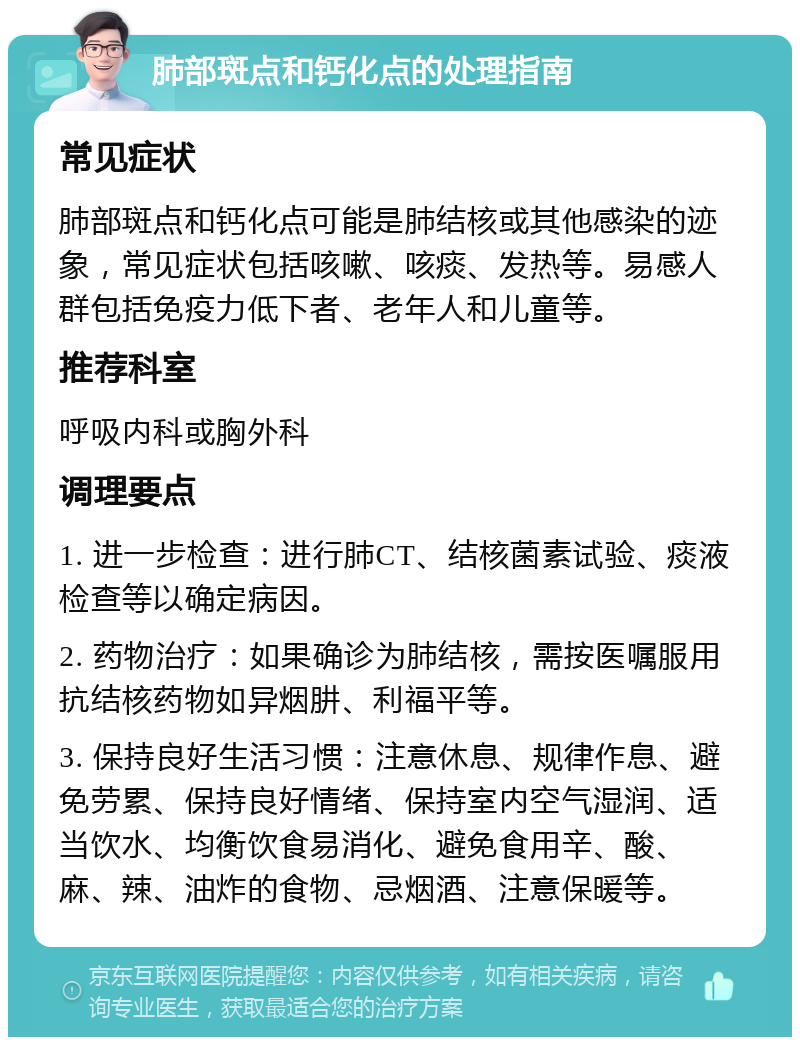 肺部斑点和钙化点的处理指南 常见症状 肺部斑点和钙化点可能是肺结核或其他感染的迹象，常见症状包括咳嗽、咳痰、发热等。易感人群包括免疫力低下者、老年人和儿童等。 推荐科室 呼吸内科或胸外科 调理要点 1. 进一步检查：进行肺CT、结核菌素试验、痰液检查等以确定病因。 2. 药物治疗：如果确诊为肺结核，需按医嘱服用抗结核药物如异烟肼、利福平等。 3. 保持良好生活习惯：注意休息、规律作息、避免劳累、保持良好情绪、保持室内空气湿润、适当饮水、均衡饮食易消化、避免食用辛、酸、麻、辣、油炸的食物、忌烟酒、注意保暖等。