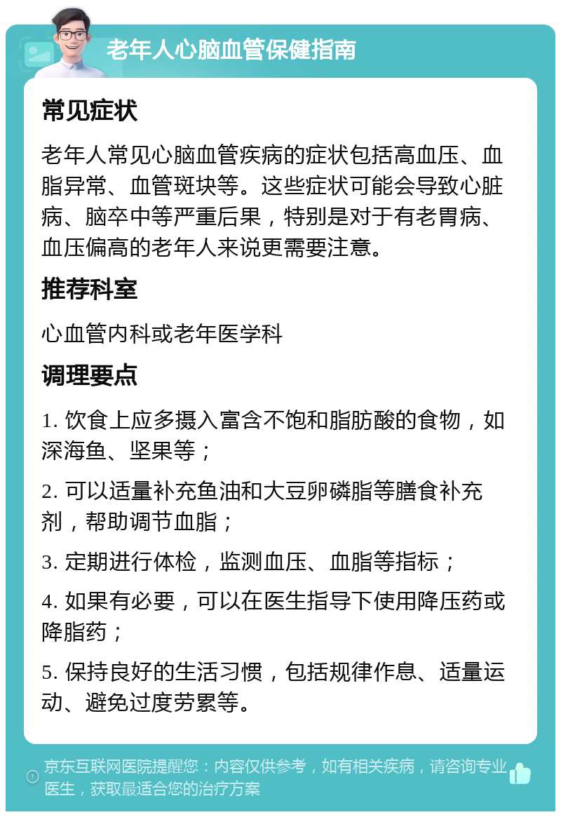 老年人心脑血管保健指南 常见症状 老年人常见心脑血管疾病的症状包括高血压、血脂异常、血管斑块等。这些症状可能会导致心脏病、脑卒中等严重后果，特别是对于有老胃病、血压偏高的老年人来说更需要注意。 推荐科室 心血管内科或老年医学科 调理要点 1. 饮食上应多摄入富含不饱和脂肪酸的食物，如深海鱼、坚果等； 2. 可以适量补充鱼油和大豆卵磷脂等膳食补充剂，帮助调节血脂； 3. 定期进行体检，监测血压、血脂等指标； 4. 如果有必要，可以在医生指导下使用降压药或降脂药； 5. 保持良好的生活习惯，包括规律作息、适量运动、避免过度劳累等。