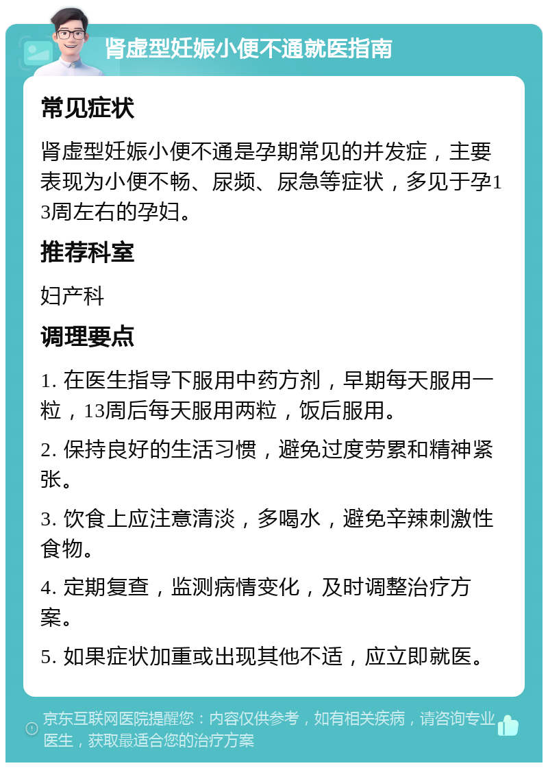 肾虚型妊娠小便不通就医指南 常见症状 肾虚型妊娠小便不通是孕期常见的并发症，主要表现为小便不畅、尿频、尿急等症状，多见于孕13周左右的孕妇。 推荐科室 妇产科 调理要点 1. 在医生指导下服用中药方剂，早期每天服用一粒，13周后每天服用两粒，饭后服用。 2. 保持良好的生活习惯，避免过度劳累和精神紧张。 3. 饮食上应注意清淡，多喝水，避免辛辣刺激性食物。 4. 定期复查，监测病情变化，及时调整治疗方案。 5. 如果症状加重或出现其他不适，应立即就医。