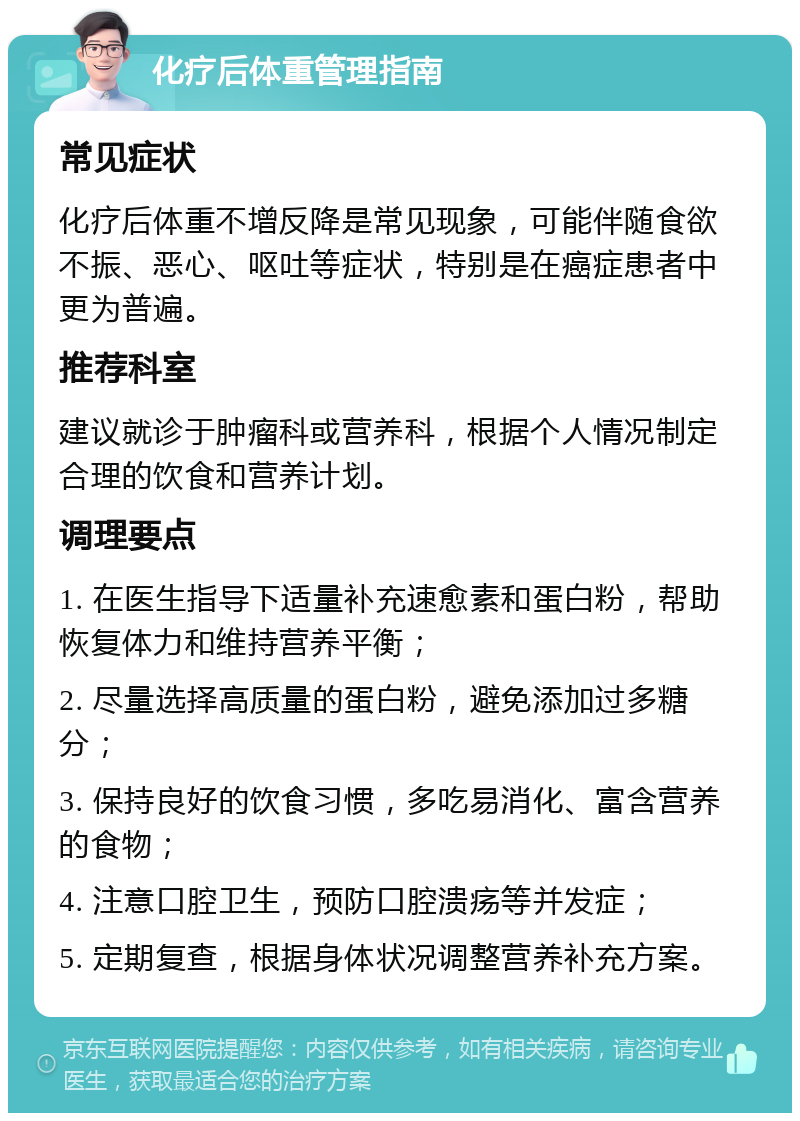 化疗后体重管理指南 常见症状 化疗后体重不增反降是常见现象，可能伴随食欲不振、恶心、呕吐等症状，特别是在癌症患者中更为普遍。 推荐科室 建议就诊于肿瘤科或营养科，根据个人情况制定合理的饮食和营养计划。 调理要点 1. 在医生指导下适量补充速愈素和蛋白粉，帮助恢复体力和维持营养平衡； 2. 尽量选择高质量的蛋白粉，避免添加过多糖分； 3. 保持良好的饮食习惯，多吃易消化、富含营养的食物； 4. 注意口腔卫生，预防口腔溃疡等并发症； 5. 定期复查，根据身体状况调整营养补充方案。