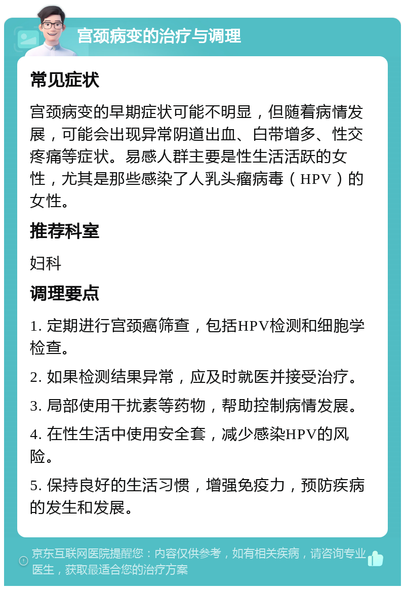 宫颈病变的治疗与调理 常见症状 宫颈病变的早期症状可能不明显，但随着病情发展，可能会出现异常阴道出血、白带增多、性交疼痛等症状。易感人群主要是性生活活跃的女性，尤其是那些感染了人乳头瘤病毒（HPV）的女性。 推荐科室 妇科 调理要点 1. 定期进行宫颈癌筛查，包括HPV检测和细胞学检查。 2. 如果检测结果异常，应及时就医并接受治疗。 3. 局部使用干扰素等药物，帮助控制病情发展。 4. 在性生活中使用安全套，减少感染HPV的风险。 5. 保持良好的生活习惯，增强免疫力，预防疾病的发生和发展。