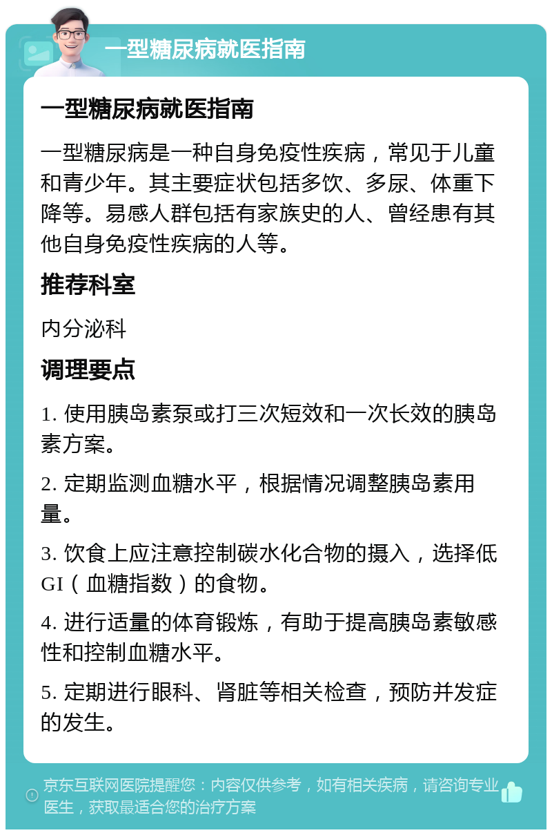 一型糖尿病就医指南 一型糖尿病就医指南 一型糖尿病是一种自身免疫性疾病，常见于儿童和青少年。其主要症状包括多饮、多尿、体重下降等。易感人群包括有家族史的人、曾经患有其他自身免疫性疾病的人等。 推荐科室 内分泌科 调理要点 1. 使用胰岛素泵或打三次短效和一次长效的胰岛素方案。 2. 定期监测血糖水平，根据情况调整胰岛素用量。 3. 饮食上应注意控制碳水化合物的摄入，选择低GI（血糖指数）的食物。 4. 进行适量的体育锻炼，有助于提高胰岛素敏感性和控制血糖水平。 5. 定期进行眼科、肾脏等相关检查，预防并发症的发生。