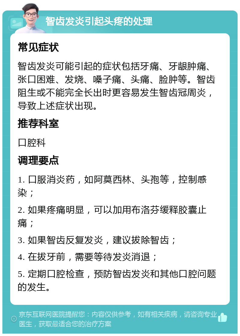 智齿发炎引起头疼的处理 常见症状 智齿发炎可能引起的症状包括牙痛、牙龈肿痛、张口困难、发烧、嗓子痛、头痛、脸肿等。智齿阻生或不能完全长出时更容易发生智齿冠周炎，导致上述症状出现。 推荐科室 口腔科 调理要点 1. 口服消炎药，如阿莫西林、头孢等，控制感染； 2. 如果疼痛明显，可以加用布洛芬缓释胶囊止痛； 3. 如果智齿反复发炎，建议拔除智齿； 4. 在拔牙前，需要等待发炎消退； 5. 定期口腔检查，预防智齿发炎和其他口腔问题的发生。