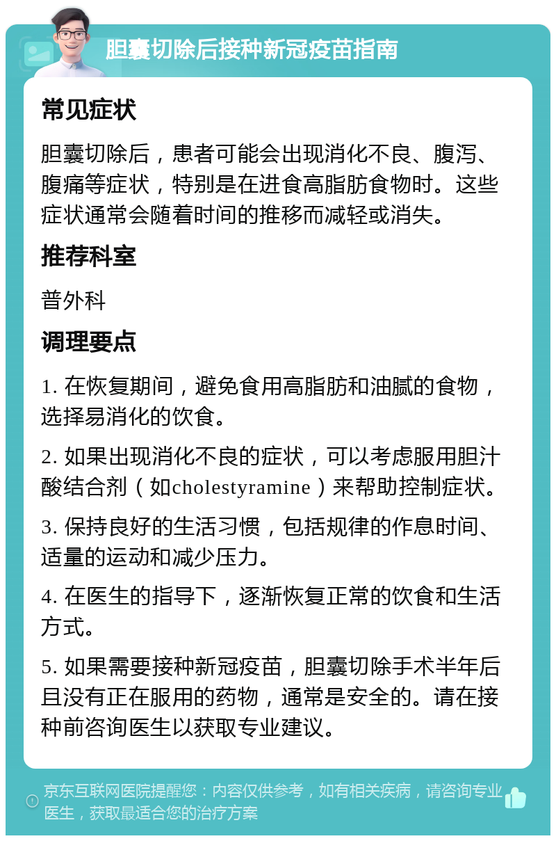 胆囊切除后接种新冠疫苗指南 常见症状 胆囊切除后，患者可能会出现消化不良、腹泻、腹痛等症状，特别是在进食高脂肪食物时。这些症状通常会随着时间的推移而减轻或消失。 推荐科室 普外科 调理要点 1. 在恢复期间，避免食用高脂肪和油腻的食物，选择易消化的饮食。 2. 如果出现消化不良的症状，可以考虑服用胆汁酸结合剂（如cholestyramine）来帮助控制症状。 3. 保持良好的生活习惯，包括规律的作息时间、适量的运动和减少压力。 4. 在医生的指导下，逐渐恢复正常的饮食和生活方式。 5. 如果需要接种新冠疫苗，胆囊切除手术半年后且没有正在服用的药物，通常是安全的。请在接种前咨询医生以获取专业建议。