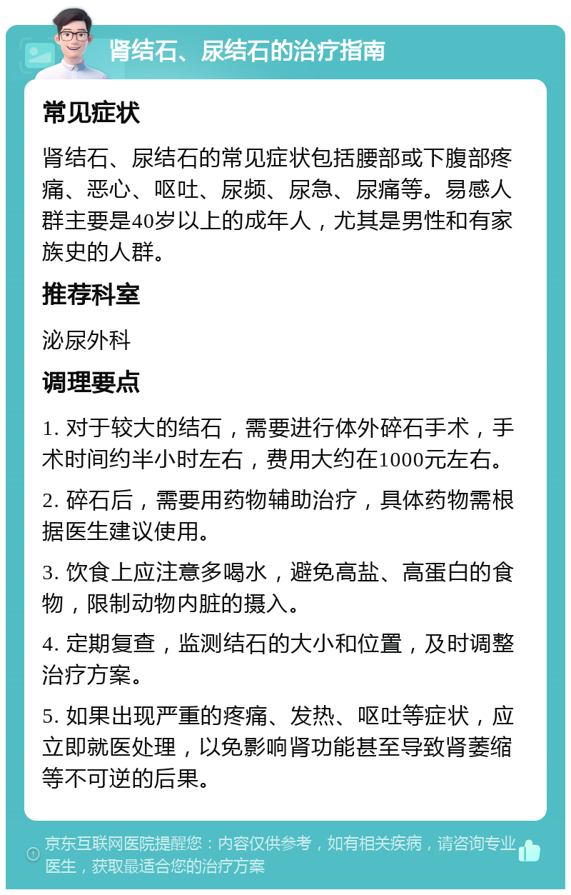 肾结石、尿结石的治疗指南 常见症状 肾结石、尿结石的常见症状包括腰部或下腹部疼痛、恶心、呕吐、尿频、尿急、尿痛等。易感人群主要是40岁以上的成年人，尤其是男性和有家族史的人群。 推荐科室 泌尿外科 调理要点 1. 对于较大的结石，需要进行体外碎石手术，手术时间约半小时左右，费用大约在1000元左右。 2. 碎石后，需要用药物辅助治疗，具体药物需根据医生建议使用。 3. 饮食上应注意多喝水，避免高盐、高蛋白的食物，限制动物内脏的摄入。 4. 定期复查，监测结石的大小和位置，及时调整治疗方案。 5. 如果出现严重的疼痛、发热、呕吐等症状，应立即就医处理，以免影响肾功能甚至导致肾萎缩等不可逆的后果。