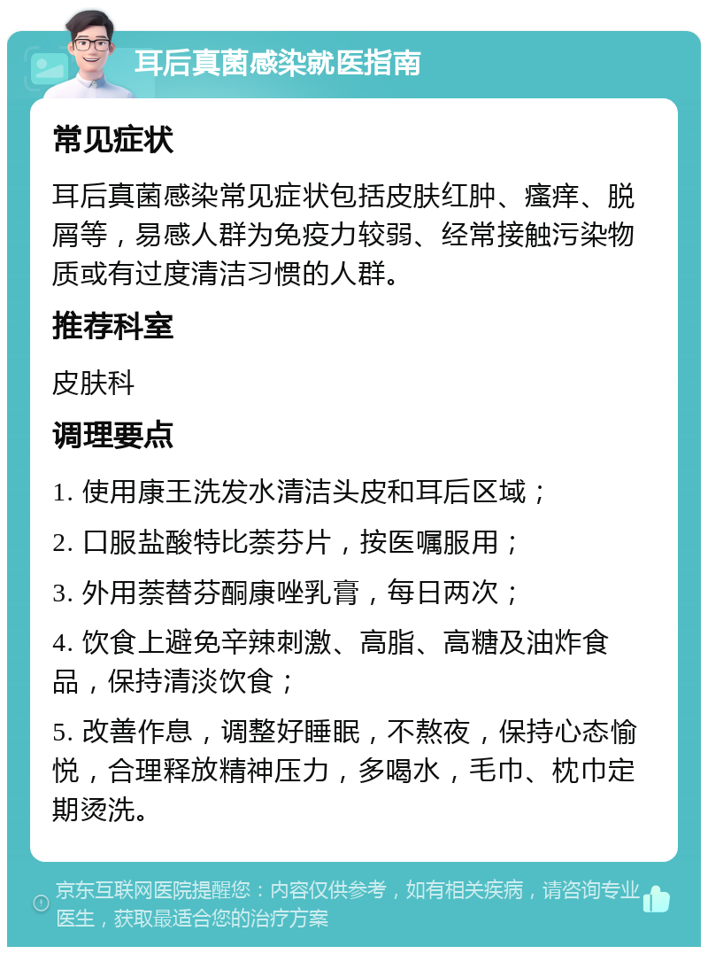 耳后真菌感染就医指南 常见症状 耳后真菌感染常见症状包括皮肤红肿、瘙痒、脱屑等，易感人群为免疫力较弱、经常接触污染物质或有过度清洁习惯的人群。 推荐科室 皮肤科 调理要点 1. 使用康王洗发水清洁头皮和耳后区域； 2. 口服盐酸特比萘芬片，按医嘱服用； 3. 外用萘替芬酮康唑乳膏，每日两次； 4. 饮食上避免辛辣刺激、高脂、高糖及油炸食品，保持清淡饮食； 5. 改善作息，调整好睡眠，不熬夜，保持心态愉悦，合理释放精神压力，多喝水，毛巾、枕巾定期烫洗。