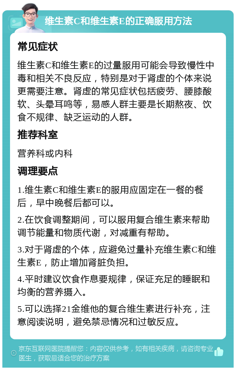 维生素C和维生素E的正确服用方法 常见症状 维生素C和维生素E的过量服用可能会导致慢性中毒和相关不良反应，特别是对于肾虚的个体来说更需要注意。肾虚的常见症状包括疲劳、腰膝酸软、头晕耳鸣等，易感人群主要是长期熬夜、饮食不规律、缺乏运动的人群。 推荐科室 营养科或内科 调理要点 1.维生素C和维生素E的服用应固定在一餐的餐后，早中晚餐后都可以。 2.在饮食调整期间，可以服用复合维生素来帮助调节能量和物质代谢，对减重有帮助。 3.对于肾虚的个体，应避免过量补充维生素C和维生素E，防止增加肾脏负担。 4.平时建议饮食作息要规律，保证充足的睡眠和均衡的营养摄入。 5.可以选择21金维他的复合维生素进行补充，注意阅读说明，避免禁忌情况和过敏反应。