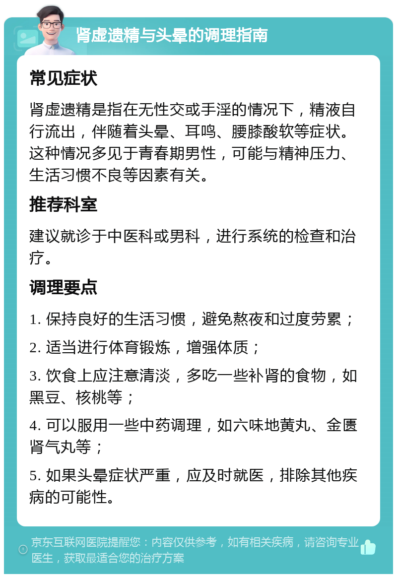 肾虚遗精与头晕的调理指南 常见症状 肾虚遗精是指在无性交或手淫的情况下，精液自行流出，伴随着头晕、耳鸣、腰膝酸软等症状。这种情况多见于青春期男性，可能与精神压力、生活习惯不良等因素有关。 推荐科室 建议就诊于中医科或男科，进行系统的检查和治疗。 调理要点 1. 保持良好的生活习惯，避免熬夜和过度劳累； 2. 适当进行体育锻炼，增强体质； 3. 饮食上应注意清淡，多吃一些补肾的食物，如黑豆、核桃等； 4. 可以服用一些中药调理，如六味地黄丸、金匮肾气丸等； 5. 如果头晕症状严重，应及时就医，排除其他疾病的可能性。