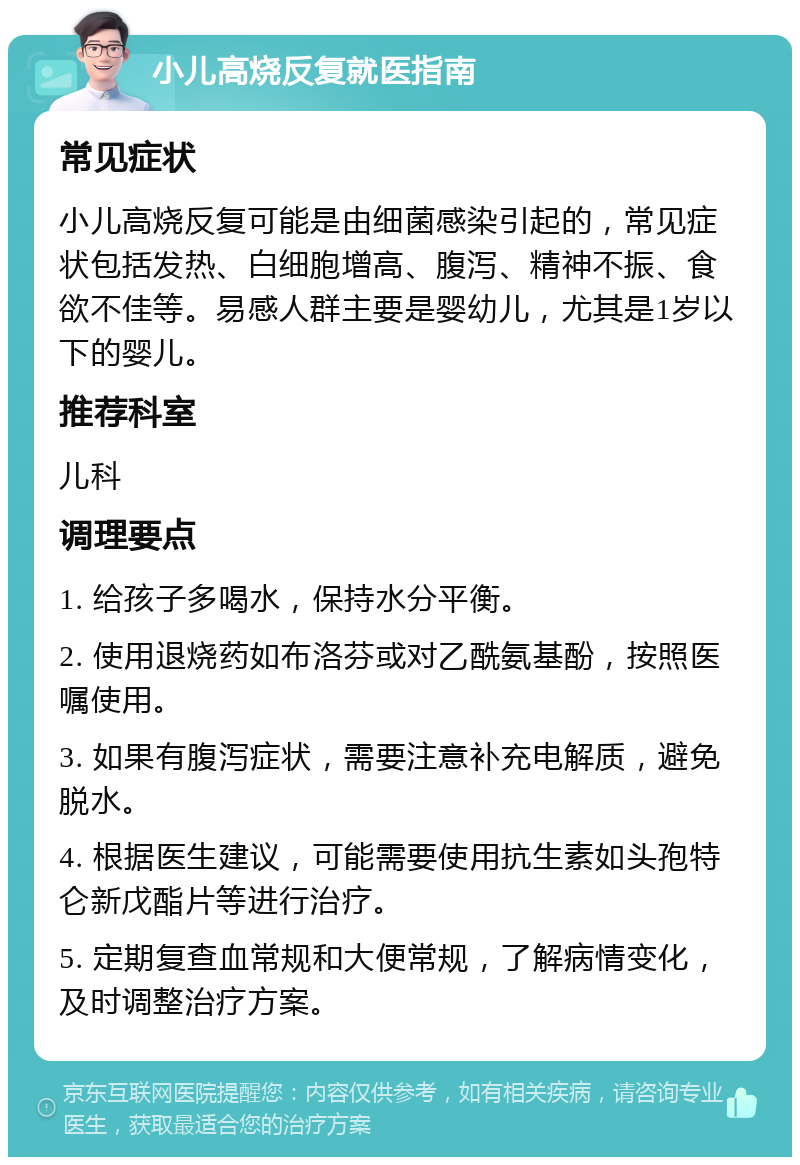 小儿高烧反复就医指南 常见症状 小儿高烧反复可能是由细菌感染引起的，常见症状包括发热、白细胞增高、腹泻、精神不振、食欲不佳等。易感人群主要是婴幼儿，尤其是1岁以下的婴儿。 推荐科室 儿科 调理要点 1. 给孩子多喝水，保持水分平衡。 2. 使用退烧药如布洛芬或对乙酰氨基酚，按照医嘱使用。 3. 如果有腹泻症状，需要注意补充电解质，避免脱水。 4. 根据医生建议，可能需要使用抗生素如头孢特仑新戊酯片等进行治疗。 5. 定期复查血常规和大便常规，了解病情变化，及时调整治疗方案。