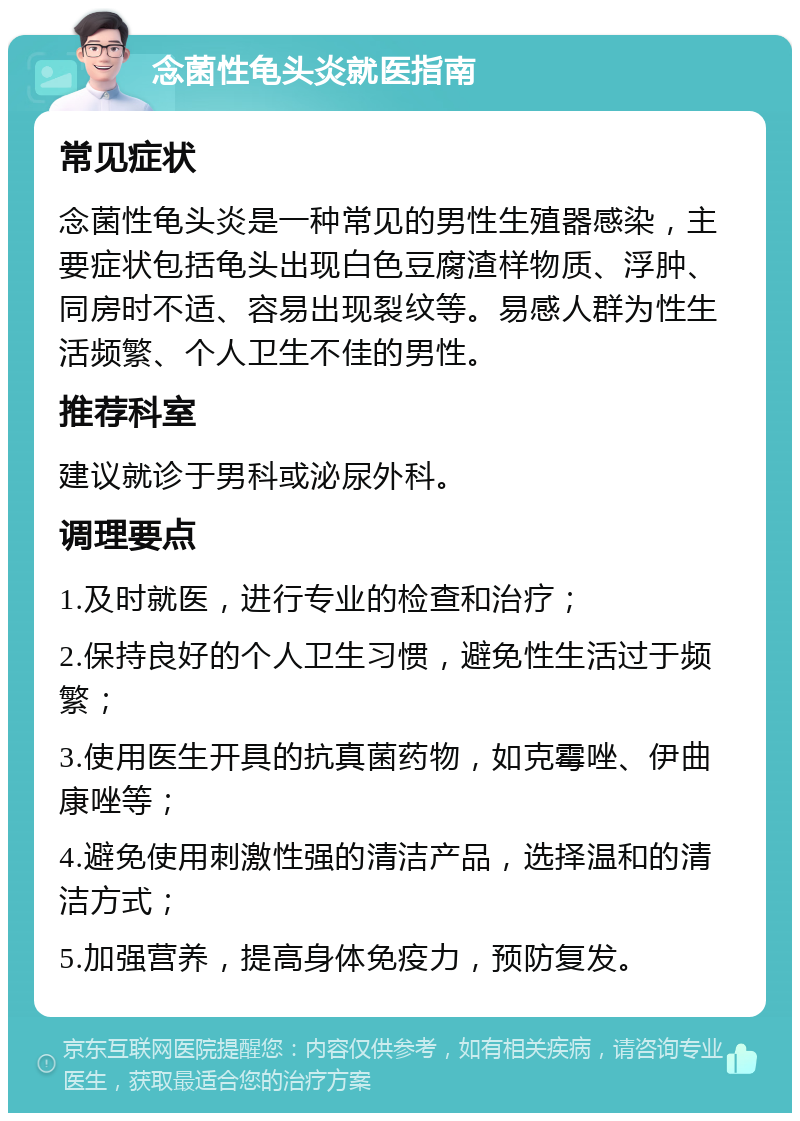 念菌性龟头炎就医指南 常见症状 念菌性龟头炎是一种常见的男性生殖器感染，主要症状包括龟头出现白色豆腐渣样物质、浮肿、同房时不适、容易出现裂纹等。易感人群为性生活频繁、个人卫生不佳的男性。 推荐科室 建议就诊于男科或泌尿外科。 调理要点 1.及时就医，进行专业的检查和治疗； 2.保持良好的个人卫生习惯，避免性生活过于频繁； 3.使用医生开具的抗真菌药物，如克霉唑、伊曲康唑等； 4.避免使用刺激性强的清洁产品，选择温和的清洁方式； 5.加强营养，提高身体免疫力，预防复发。