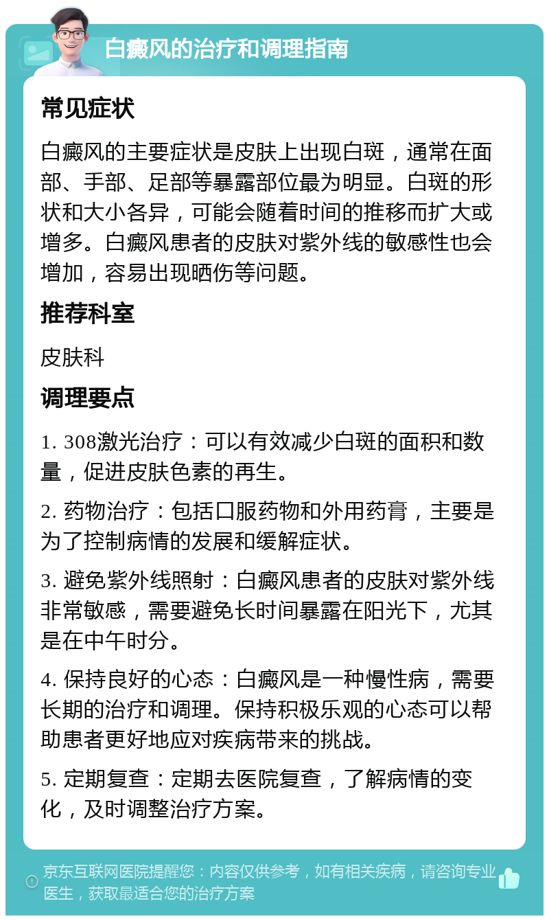 白癜风的治疗和调理指南 常见症状 白癜风的主要症状是皮肤上出现白斑，通常在面部、手部、足部等暴露部位最为明显。白斑的形状和大小各异，可能会随着时间的推移而扩大或增多。白癜风患者的皮肤对紫外线的敏感性也会增加，容易出现晒伤等问题。 推荐科室 皮肤科 调理要点 1. 308激光治疗：可以有效减少白斑的面积和数量，促进皮肤色素的再生。 2. 药物治疗：包括口服药物和外用药膏，主要是为了控制病情的发展和缓解症状。 3. 避免紫外线照射：白癜风患者的皮肤对紫外线非常敏感，需要避免长时间暴露在阳光下，尤其是在中午时分。 4. 保持良好的心态：白癜风是一种慢性病，需要长期的治疗和调理。保持积极乐观的心态可以帮助患者更好地应对疾病带来的挑战。 5. 定期复查：定期去医院复查，了解病情的变化，及时调整治疗方案。