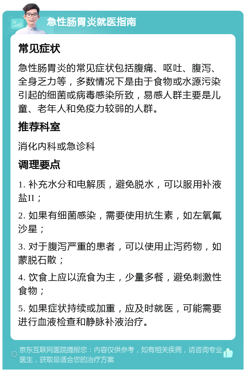 急性肠胃炎就医指南 常见症状 急性肠胃炎的常见症状包括腹痛、呕吐、腹泻、全身乏力等，多数情况下是由于食物或水源污染引起的细菌或病毒感染所致，易感人群主要是儿童、老年人和免疫力较弱的人群。 推荐科室 消化内科或急诊科 调理要点 1. 补充水分和电解质，避免脱水，可以服用补液盐II； 2. 如果有细菌感染，需要使用抗生素，如左氧氟沙星； 3. 对于腹泻严重的患者，可以使用止泻药物，如蒙脱石散； 4. 饮食上应以流食为主，少量多餐，避免刺激性食物； 5. 如果症状持续或加重，应及时就医，可能需要进行血液检查和静脉补液治疗。