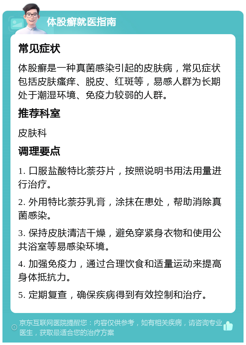 体股癣就医指南 常见症状 体股癣是一种真菌感染引起的皮肤病，常见症状包括皮肤瘙痒、脱皮、红斑等，易感人群为长期处于潮湿环境、免疫力较弱的人群。 推荐科室 皮肤科 调理要点 1. 口服盐酸特比萘芬片，按照说明书用法用量进行治疗。 2. 外用特比萘芬乳膏，涂抹在患处，帮助消除真菌感染。 3. 保持皮肤清洁干燥，避免穿紧身衣物和使用公共浴室等易感染环境。 4. 加强免疫力，通过合理饮食和适量运动来提高身体抵抗力。 5. 定期复查，确保疾病得到有效控制和治疗。