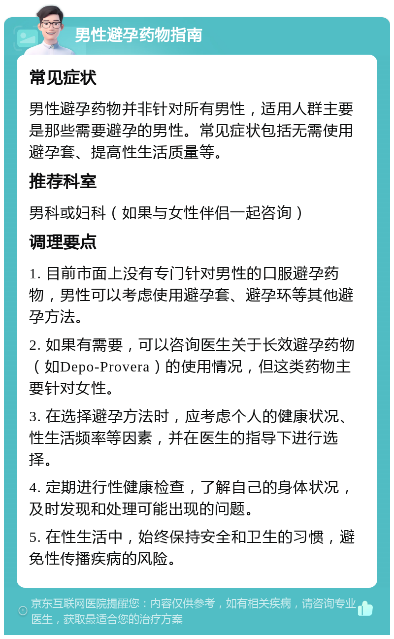 男性避孕药物指南 常见症状 男性避孕药物并非针对所有男性，适用人群主要是那些需要避孕的男性。常见症状包括无需使用避孕套、提高性生活质量等。 推荐科室 男科或妇科（如果与女性伴侣一起咨询） 调理要点 1. 目前市面上没有专门针对男性的口服避孕药物，男性可以考虑使用避孕套、避孕环等其他避孕方法。 2. 如果有需要，可以咨询医生关于长效避孕药物（如Depo-Provera）的使用情况，但这类药物主要针对女性。 3. 在选择避孕方法时，应考虑个人的健康状况、性生活频率等因素，并在医生的指导下进行选择。 4. 定期进行性健康检查，了解自己的身体状况，及时发现和处理可能出现的问题。 5. 在性生活中，始终保持安全和卫生的习惯，避免性传播疾病的风险。